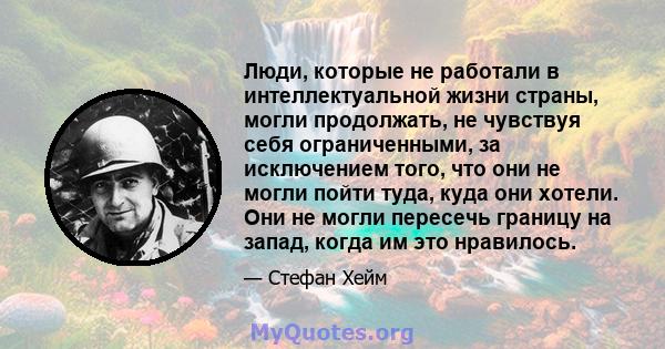 Люди, которые не работали в интеллектуальной жизни страны, могли продолжать, не чувствуя себя ограниченными, за исключением того, что они не могли пойти туда, куда они хотели. Они не могли пересечь границу на запад,