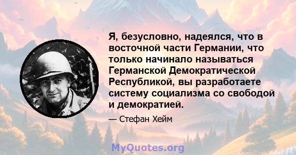 Я, безусловно, надеялся, что в восточной части Германии, что только начинало называться Германской Демократической Республикой, вы разработаете систему социализма со свободой и демократией.