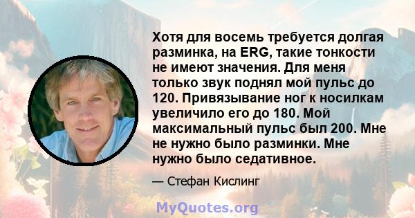 Хотя для восемь требуется долгая разминка, на ERG, такие тонкости не имеют значения. Для меня только звук поднял мой пульс до 120. Привязывание ног к носилкам увеличило его до 180. Мой максимальный пульс был 200. Мне не 