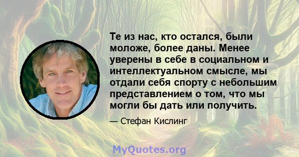 Те из нас, кто остался, были моложе, более даны. Менее уверены в себе в социальном и интеллектуальном смысле, мы отдали себя спорту с небольшим представлением о том, что мы могли бы дать или получить.