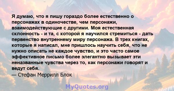 Я думаю, что я пишу гораздо более естественно о персонажах в одиночестве, чем персонажи, взаимодействующие с другими. Моя естественная склонность - и та, с которой я научился стремиться - дать первенство внутреннему