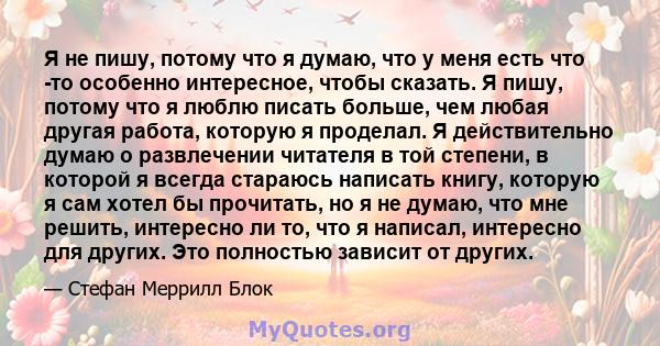 Я не пишу, потому что я думаю, что у меня есть что -то особенно интересное, чтобы сказать. Я пишу, потому что я люблю писать больше, чем любая другая работа, которую я проделал. Я действительно думаю о развлечении