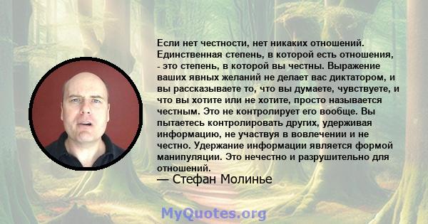 Если нет честности, нет никаких отношений. Единственная степень, в которой есть отношения, - это степень, в которой вы честны. Выражение ваших явных желаний не делает вас диктатором, и вы рассказываете то, что вы