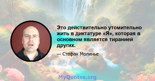 Это действительно утомительно жить в диктатуре «Я», которая в основном является тиранией других.