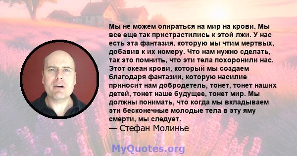 Мы не можем опираться на мир на крови. Мы все еще так пристрастились к этой лжи. У нас есть эта фантазия, которую мы чтим мертвых, добавив к их номеру. Что нам нужно сделать, так это помнить, что эти тела похоронили