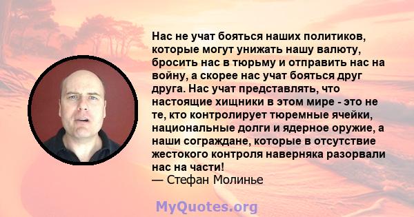 Нас не учат бояться наших политиков, которые могут унижать нашу валюту, бросить нас в тюрьму и отправить нас на войну, а скорее нас учат бояться друг друга. Нас учат представлять, что настоящие хищники в этом мире - это 