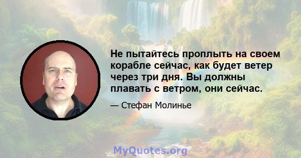 Не пытайтесь проплыть на своем корабле сейчас, как будет ветер через три дня. Вы должны плавать с ветром, они сейчас.