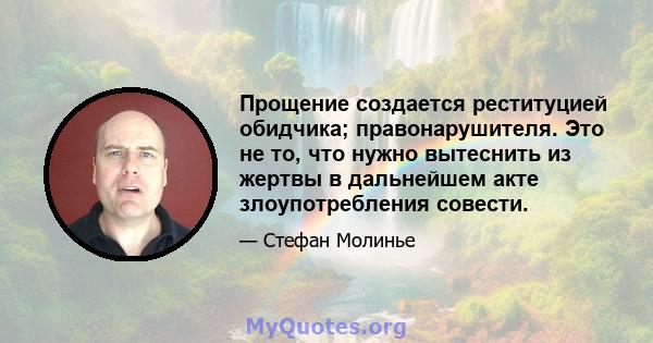 Прощение создается реституцией обидчика; правонарушителя. Это не то, что нужно вытеснить из жертвы в дальнейшем акте злоупотребления совести.