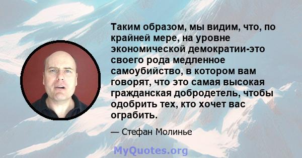 Таким образом, мы видим, что, по крайней мере, на уровне экономической демократии-это своего рода медленное самоубийство, в котором вам говорят, что это самая высокая гражданская добродетель, чтобы одобрить тех, кто