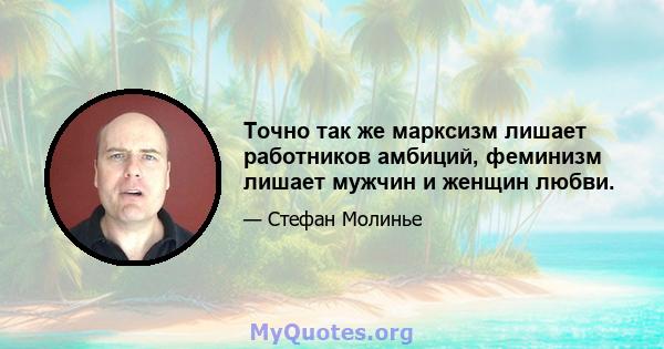 Точно так же марксизм лишает работников амбиций, феминизм лишает мужчин и женщин любви.