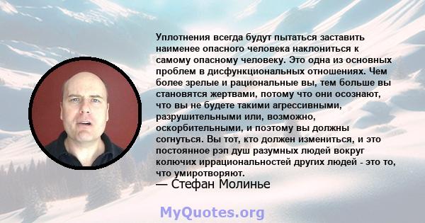 Уплотнения всегда будут пытаться заставить наименее опасного человека наклониться к самому опасному человеку. Это одна из основных проблем в дисфункциональных отношениях. Чем более зрелые и рациональные вы, тем больше