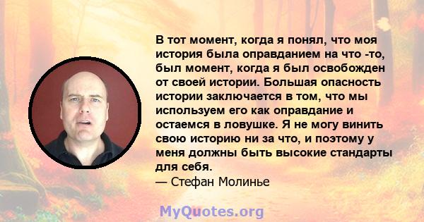 В тот момент, когда я понял, что моя история была оправданием на что -то, был момент, когда я был освобожден от своей истории. Большая опасность истории заключается в том, что мы используем его как оправдание и остаемся 