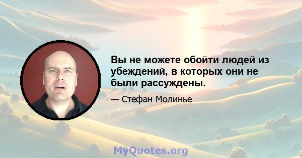 Вы не можете обойти людей из убеждений, в которых они не были рассуждены.