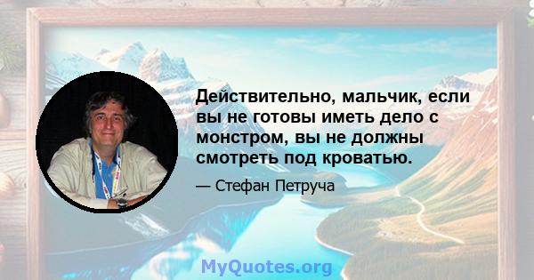 Действительно, мальчик, если вы не готовы иметь дело с монстром, вы не должны смотреть под кроватью.