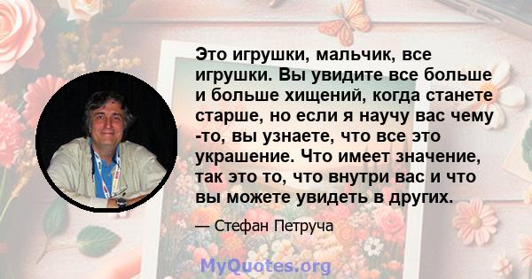 Это игрушки, мальчик, все игрушки. Вы увидите все больше и больше хищений, когда станете старше, но если я научу вас чему -то, вы узнаете, что все это украшение. Что имеет значение, так это то, что внутри вас и что вы