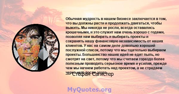 Обычная мудрость в нашем бизнесе заключается в том, что вы должны расти и продолжать двигаться, чтобы выжить. Мы никогда не росли, всегда оставались крошечными, и это служит нам очень хорошо с годами, позволяя нам