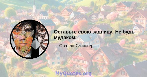 Оставьте свою задницу. Не будь мудаком.