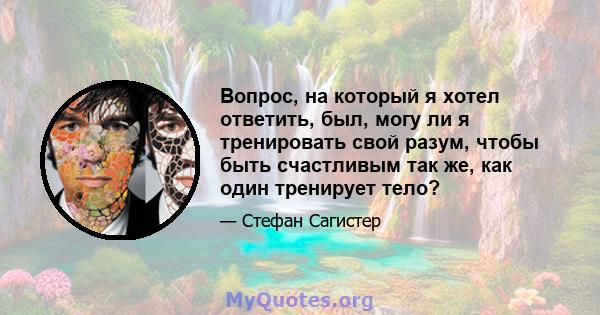 Вопрос, на который я хотел ответить, был, могу ли я тренировать свой разум, чтобы быть счастливым так же, как один тренирует тело?