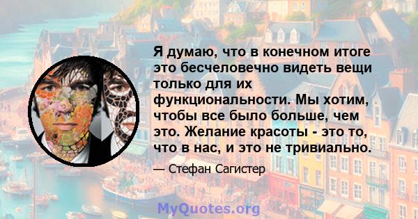 Я думаю, что в конечном итоге это бесчеловечно видеть вещи только для их функциональности. Мы хотим, чтобы все было больше, чем это. Желание красоты - это то, что в нас, и это не тривиально.