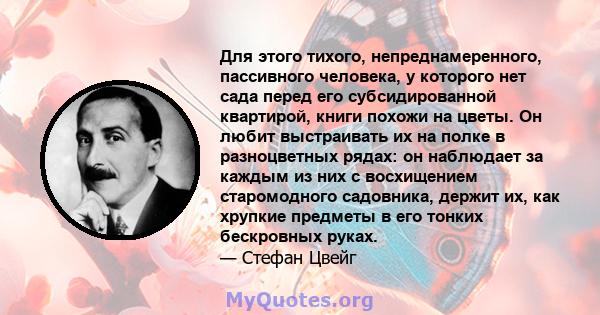 Для этого тихого, непреднамеренного, пассивного человека, у которого нет сада перед его субсидированной квартирой, книги похожи на цветы. Он любит выстраивать их на полке в разноцветных рядах: он наблюдает за каждым из