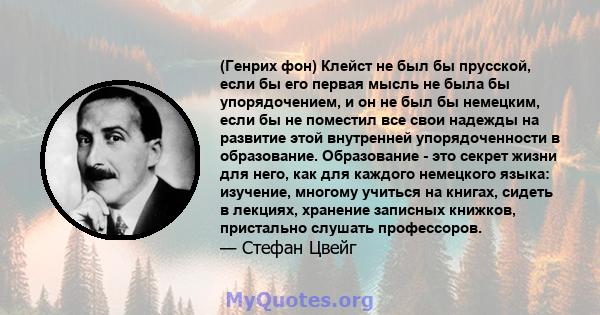 (Генрих фон) Клейст не был бы прусской, если бы его первая мысль не была бы упорядочением, и он не был бы немецким, если бы не поместил все свои надежды на развитие этой внутренней упорядоченности в образование.