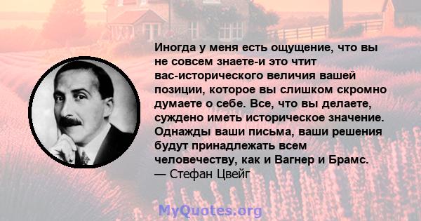 Иногда у меня есть ощущение, что вы не совсем знаете-и это чтит вас-исторического величия вашей позиции, которое вы слишком скромно думаете о себе. Все, что вы делаете, суждено иметь историческое значение. Однажды ваши