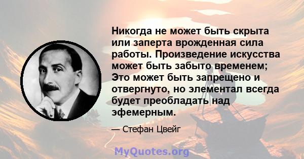 Никогда не может быть скрыта или заперта врожденная сила работы. Произведение искусства может быть забыто временем; Это может быть запрещено и отвергнуто, но элементал всегда будет преобладать над эфемерным.