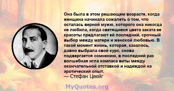 Она была в этом решающем возрасте, когда женщина начинала сожалеть о том, что осталась верной мужю, которого она никогда не любила, когда светящиеся цвета заката ее красоты предлагают ей последний, срочный выбор между