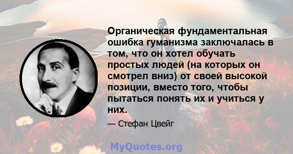 Органическая фундаментальная ошибка гуманизма заключалась в том, что он хотел обучать простых людей (на которых он смотрел вниз) от своей высокой позиции, вместо того, чтобы пытаться понять их и учиться у них.