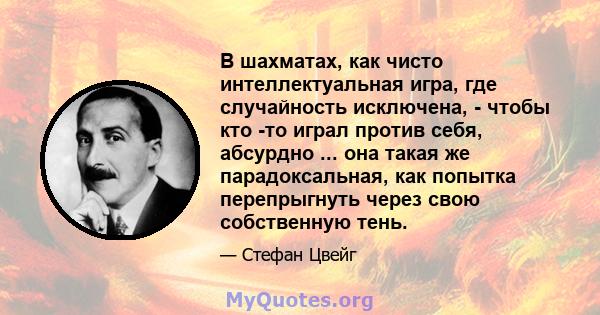 В шахматах, как чисто интеллектуальная игра, где случайность исключена, - чтобы кто -то играл против себя, абсурдно ... она такая же парадоксальная, как попытка перепрыгнуть через свою собственную тень.