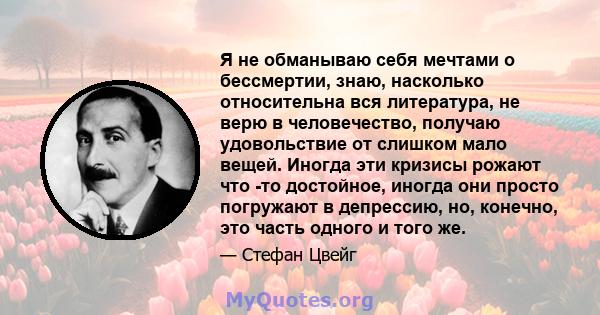 Я не обманываю себя мечтами о бессмертии, знаю, насколько относительна вся литература, не верю в человечество, получаю удовольствие от слишком мало вещей. Иногда эти кризисы рожают что -то достойное, иногда они просто