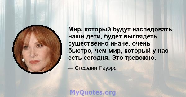 Мир, который будут наследовать наши дети, будет выглядеть существенно иначе, очень быстро, чем мир, который у нас есть сегодня. Это тревожно.