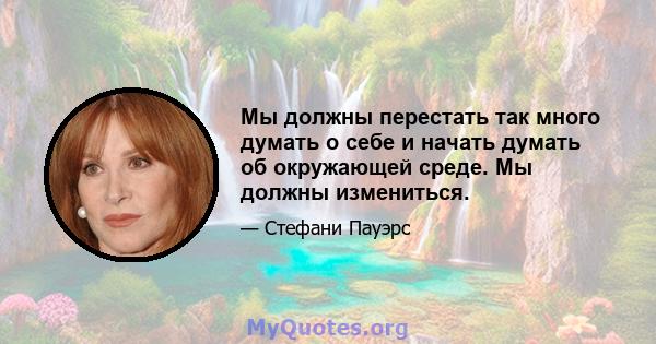 Мы должны перестать так много думать о себе и начать думать об окружающей среде. Мы должны измениться.