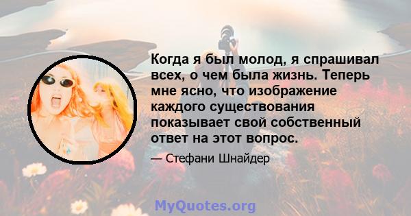 Когда я был молод, я спрашивал всех, о чем была жизнь. Теперь мне ясно, что изображение каждого существования показывает свой собственный ответ на этот вопрос.