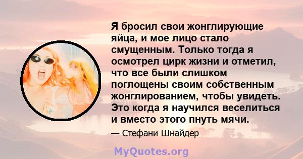 Я бросил свои жонглирующие яйца, и мое лицо стало смущенным. Только тогда я осмотрел цирк жизни и отметил, что все были слишком поглощены своим собственным жонглированием, чтобы увидеть. Это когда я научился веселиться