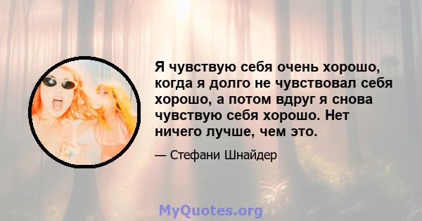 Я чувствую себя очень хорошо, когда я долго не чувствовал себя хорошо, а потом вдруг я снова чувствую себя хорошо. Нет ничего лучше, чем это.