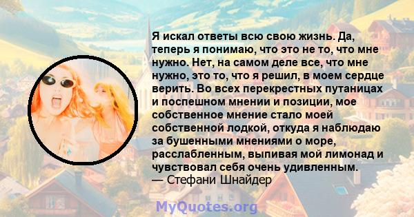 Я искал ответы всю свою жизнь. Да, теперь я понимаю, что это не то, что мне нужно. Нет, на самом деле все, что мне нужно, это то, что я решил, в моем сердце верить. Во всех перекрестных путаницах и поспешном мнении и