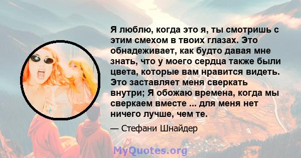 Я люблю, когда это я, ты смотришь с этим смехом в твоих глазах. Это обнадеживает, как будто давая мне знать, что у моего сердца также были цвета, которые вам нравится видеть. Это заставляет меня сверкать внутри; Я