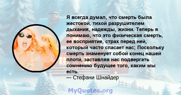 Я всегда думал, что смерть была жестокой, тихой разрушителем дыхания, надежды, жизни. Теперь я понимаю, что это физическая смерть, ее восприятие, страх перед ней, который часто спасает нас; Поскольку смерть знаменует