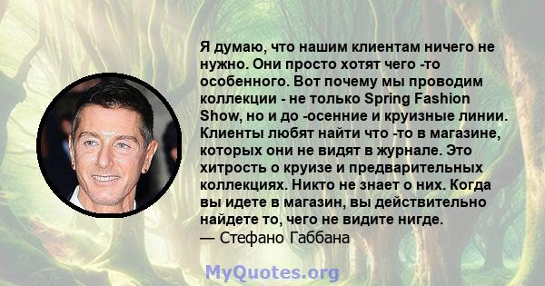 Я думаю, что нашим клиентам ничего не нужно. Они просто хотят чего -то особенного. Вот почему мы проводим коллекции - не только Spring Fashion Show, но и до -осенние и круизные линии. Клиенты любят найти что -то в