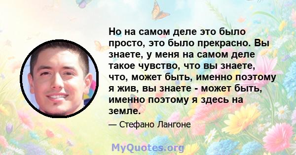 Но на самом деле это было просто, это было прекрасно. Вы знаете, у меня на самом деле такое чувство, что вы знаете, что, может быть, именно поэтому я жив, вы знаете - может быть, именно поэтому я здесь на земле.