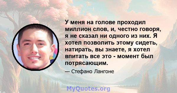 У меня на голове проходил миллион слов, и, честно говоря, я не сказал ни одного из них. Я хотел позволить этому сидеть, натирать, вы знаете, я хотел впитать все это - момент был потрясающим.