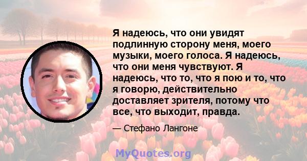 Я надеюсь, что они увидят подлинную сторону меня, моего музыки, моего голоса. Я надеюсь, что они меня чувствуют. Я надеюсь, что то, что я пою и то, что я говорю, действительно доставляет зрителя, потому что все, что