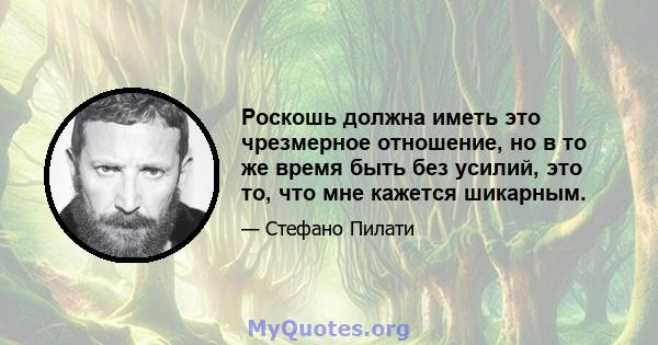 Роскошь должна иметь это чрезмерное отношение, но в то же время быть без усилий, это то, что мне кажется шикарным.