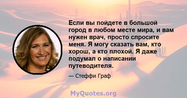 Если вы пойдете в большой город в любом месте мира, и вам нужен врач, просто спросите меня. Я могу сказать вам, кто хорош, а кто плохой. Я даже подумал о написании путеводителя.