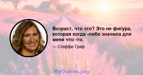 Возраст, что это? Это не фигура, которая когда -либо значила для меня что -то.