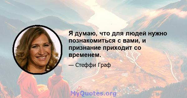 Я думаю, что для людей нужно познакомиться с вами, и признание приходит со временем.