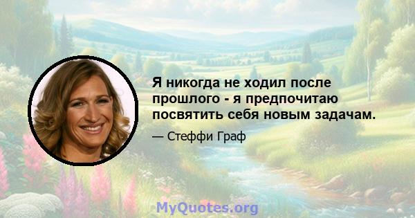 Я никогда не ходил после прошлого - я предпочитаю посвятить себя новым задачам.