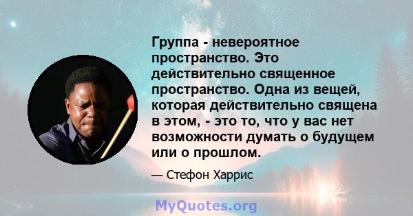 Группа - невероятное пространство. Это действительно священное пространство. Одна из вещей, которая действительно священа в этом, - это то, что у вас нет возможности думать о будущем или о прошлом.