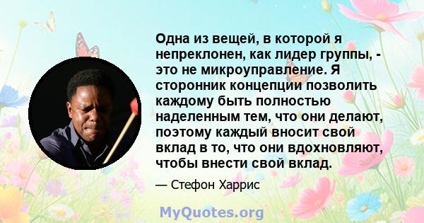 Одна из вещей, в которой я непреклонен, как лидер группы, - это не микроуправление. Я сторонник концепции позволить каждому быть полностью наделенным тем, что они делают, поэтому каждый вносит свой вклад в то, что они